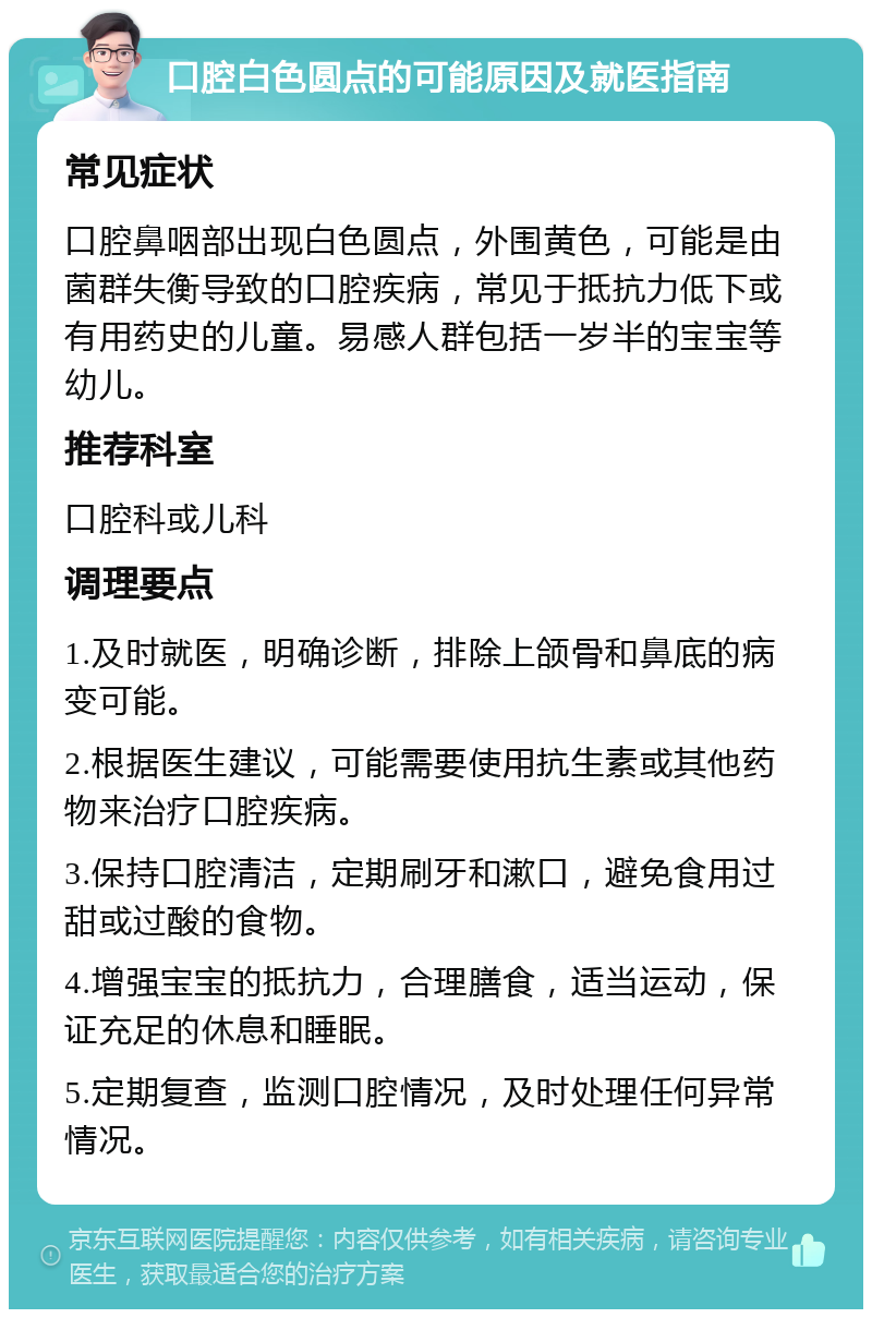 口腔白色圆点的可能原因及就医指南 常见症状 口腔鼻咽部出现白色圆点，外围黄色，可能是由菌群失衡导致的口腔疾病，常见于抵抗力低下或有用药史的儿童。易感人群包括一岁半的宝宝等幼儿。 推荐科室 口腔科或儿科 调理要点 1.及时就医，明确诊断，排除上颌骨和鼻底的病变可能。 2.根据医生建议，可能需要使用抗生素或其他药物来治疗口腔疾病。 3.保持口腔清洁，定期刷牙和漱口，避免食用过甜或过酸的食物。 4.增强宝宝的抵抗力，合理膳食，适当运动，保证充足的休息和睡眠。 5.定期复查，监测口腔情况，及时处理任何异常情况。