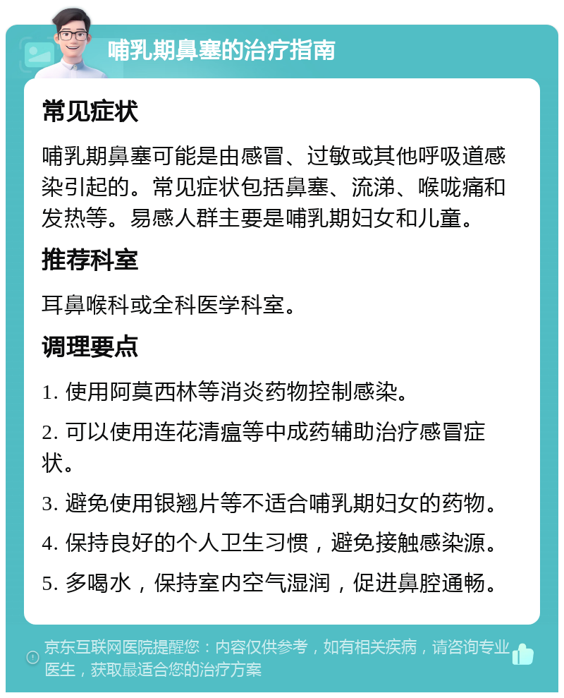 哺乳期鼻塞的治疗指南 常见症状 哺乳期鼻塞可能是由感冒、过敏或其他呼吸道感染引起的。常见症状包括鼻塞、流涕、喉咙痛和发热等。易感人群主要是哺乳期妇女和儿童。 推荐科室 耳鼻喉科或全科医学科室。 调理要点 1. 使用阿莫西林等消炎药物控制感染。 2. 可以使用连花清瘟等中成药辅助治疗感冒症状。 3. 避免使用银翘片等不适合哺乳期妇女的药物。 4. 保持良好的个人卫生习惯，避免接触感染源。 5. 多喝水，保持室内空气湿润，促进鼻腔通畅。