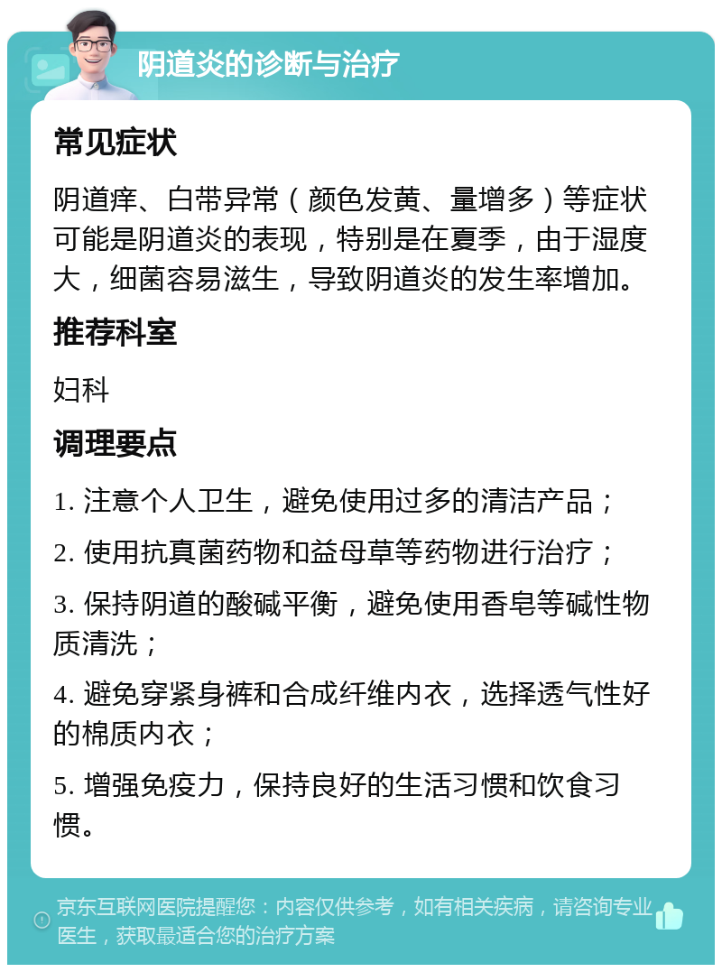 阴道炎的诊断与治疗 常见症状 阴道痒、白带异常（颜色发黄、量增多）等症状可能是阴道炎的表现，特别是在夏季，由于湿度大，细菌容易滋生，导致阴道炎的发生率增加。 推荐科室 妇科 调理要点 1. 注意个人卫生，避免使用过多的清洁产品； 2. 使用抗真菌药物和益母草等药物进行治疗； 3. 保持阴道的酸碱平衡，避免使用香皂等碱性物质清洗； 4. 避免穿紧身裤和合成纤维内衣，选择透气性好的棉质内衣； 5. 增强免疫力，保持良好的生活习惯和饮食习惯。