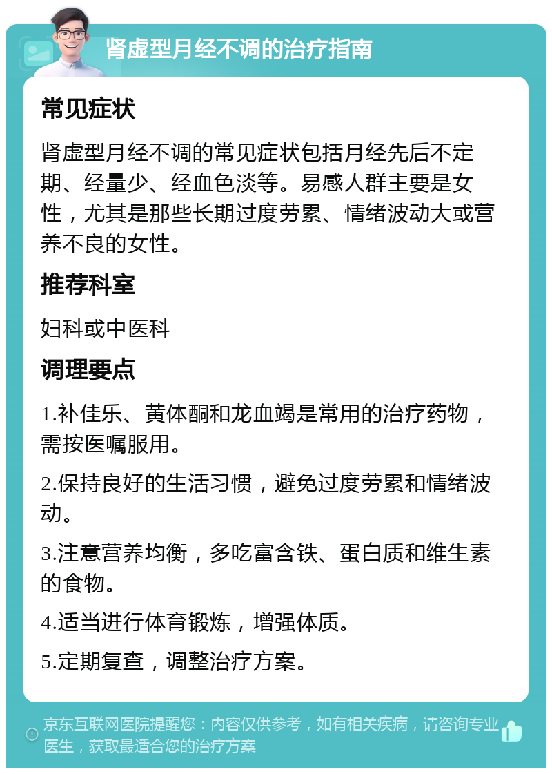 肾虚型月经不调的治疗指南 常见症状 肾虚型月经不调的常见症状包括月经先后不定期、经量少、经血色淡等。易感人群主要是女性，尤其是那些长期过度劳累、情绪波动大或营养不良的女性。 推荐科室 妇科或中医科 调理要点 1.补佳乐、黄体酮和龙血竭是常用的治疗药物，需按医嘱服用。 2.保持良好的生活习惯，避免过度劳累和情绪波动。 3.注意营养均衡，多吃富含铁、蛋白质和维生素的食物。 4.适当进行体育锻炼，增强体质。 5.定期复查，调整治疗方案。