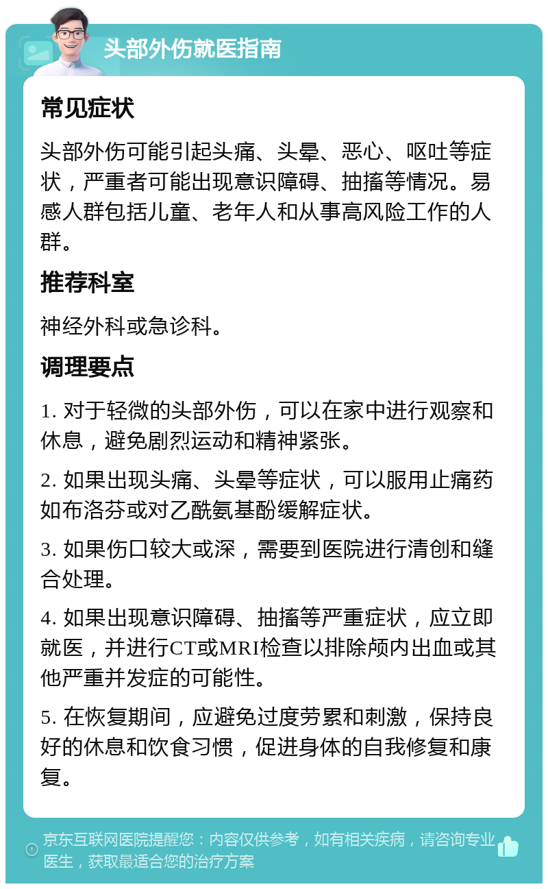 头部外伤就医指南 常见症状 头部外伤可能引起头痛、头晕、恶心、呕吐等症状，严重者可能出现意识障碍、抽搐等情况。易感人群包括儿童、老年人和从事高风险工作的人群。 推荐科室 神经外科或急诊科。 调理要点 1. 对于轻微的头部外伤，可以在家中进行观察和休息，避免剧烈运动和精神紧张。 2. 如果出现头痛、头晕等症状，可以服用止痛药如布洛芬或对乙酰氨基酚缓解症状。 3. 如果伤口较大或深，需要到医院进行清创和缝合处理。 4. 如果出现意识障碍、抽搐等严重症状，应立即就医，并进行CT或MRI检查以排除颅内出血或其他严重并发症的可能性。 5. 在恢复期间，应避免过度劳累和刺激，保持良好的休息和饮食习惯，促进身体的自我修复和康复。