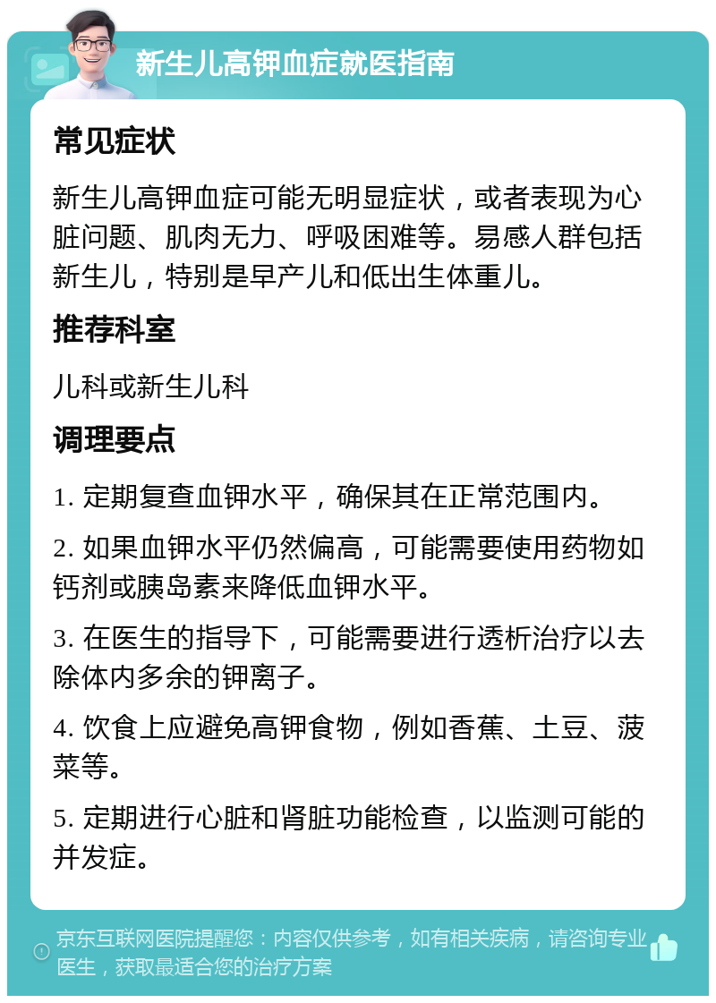 新生儿高钾血症就医指南 常见症状 新生儿高钾血症可能无明显症状，或者表现为心脏问题、肌肉无力、呼吸困难等。易感人群包括新生儿，特别是早产儿和低出生体重儿。 推荐科室 儿科或新生儿科 调理要点 1. 定期复查血钾水平，确保其在正常范围内。 2. 如果血钾水平仍然偏高，可能需要使用药物如钙剂或胰岛素来降低血钾水平。 3. 在医生的指导下，可能需要进行透析治疗以去除体内多余的钾离子。 4. 饮食上应避免高钾食物，例如香蕉、土豆、菠菜等。 5. 定期进行心脏和肾脏功能检查，以监测可能的并发症。