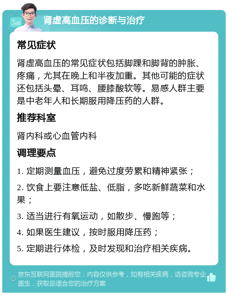 肾虚高血压的诊断与治疗 常见症状 肾虚高血压的常见症状包括脚踝和脚背的肿胀、疼痛，尤其在晚上和半夜加重。其他可能的症状还包括头晕、耳鸣、腰膝酸软等。易感人群主要是中老年人和长期服用降压药的人群。 推荐科室 肾内科或心血管内科 调理要点 1. 定期测量血压，避免过度劳累和精神紧张； 2. 饮食上要注意低盐、低脂，多吃新鲜蔬菜和水果； 3. 适当进行有氧运动，如散步、慢跑等； 4. 如果医生建议，按时服用降压药； 5. 定期进行体检，及时发现和治疗相关疾病。