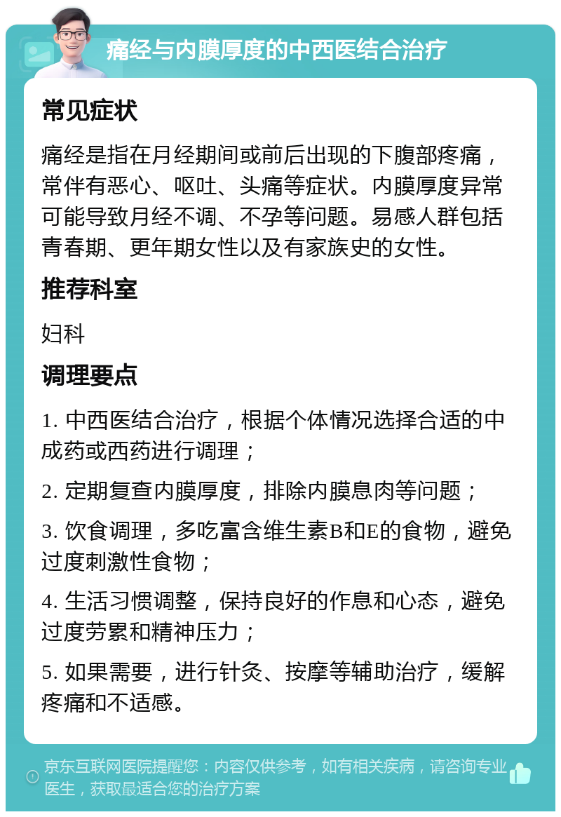 痛经与内膜厚度的中西医结合治疗 常见症状 痛经是指在月经期间或前后出现的下腹部疼痛，常伴有恶心、呕吐、头痛等症状。内膜厚度异常可能导致月经不调、不孕等问题。易感人群包括青春期、更年期女性以及有家族史的女性。 推荐科室 妇科 调理要点 1. 中西医结合治疗，根据个体情况选择合适的中成药或西药进行调理； 2. 定期复查内膜厚度，排除内膜息肉等问题； 3. 饮食调理，多吃富含维生素B和E的食物，避免过度刺激性食物； 4. 生活习惯调整，保持良好的作息和心态，避免过度劳累和精神压力； 5. 如果需要，进行针灸、按摩等辅助治疗，缓解疼痛和不适感。