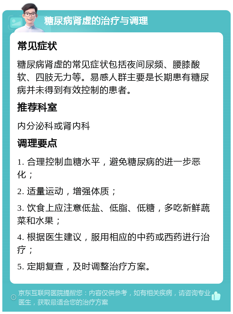 糖尿病肾虚的治疗与调理 常见症状 糖尿病肾虚的常见症状包括夜间尿频、腰膝酸软、四肢无力等。易感人群主要是长期患有糖尿病并未得到有效控制的患者。 推荐科室 内分泌科或肾内科 调理要点 1. 合理控制血糖水平，避免糖尿病的进一步恶化； 2. 适量运动，增强体质； 3. 饮食上应注意低盐、低脂、低糖，多吃新鲜蔬菜和水果； 4. 根据医生建议，服用相应的中药或西药进行治疗； 5. 定期复查，及时调整治疗方案。