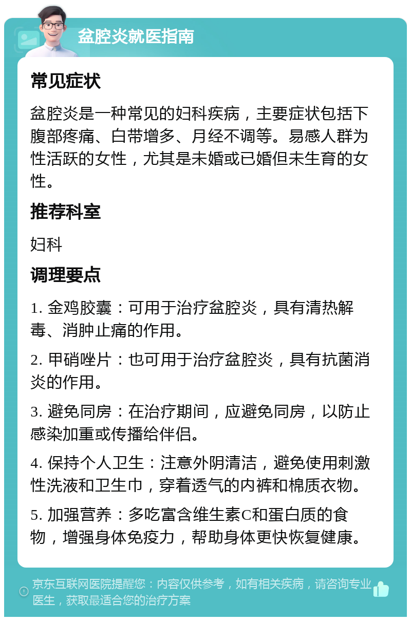 盆腔炎就医指南 常见症状 盆腔炎是一种常见的妇科疾病，主要症状包括下腹部疼痛、白带增多、月经不调等。易感人群为性活跃的女性，尤其是未婚或已婚但未生育的女性。 推荐科室 妇科 调理要点 1. 金鸡胶囊：可用于治疗盆腔炎，具有清热解毒、消肿止痛的作用。 2. 甲硝唑片：也可用于治疗盆腔炎，具有抗菌消炎的作用。 3. 避免同房：在治疗期间，应避免同房，以防止感染加重或传播给伴侣。 4. 保持个人卫生：注意外阴清洁，避免使用刺激性洗液和卫生巾，穿着透气的内裤和棉质衣物。 5. 加强营养：多吃富含维生素C和蛋白质的食物，增强身体免疫力，帮助身体更快恢复健康。