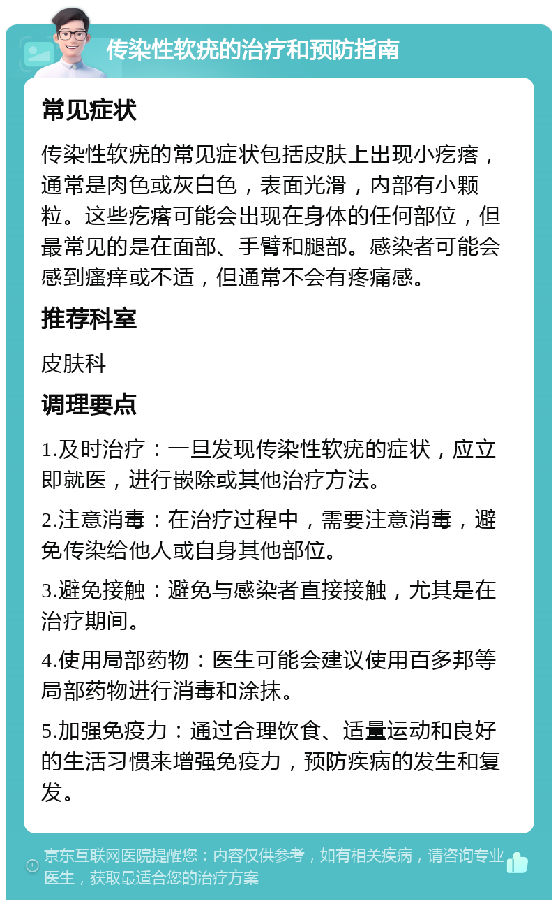 传染性软疣的治疗和预防指南 常见症状 传染性软疣的常见症状包括皮肤上出现小疙瘩，通常是肉色或灰白色，表面光滑，内部有小颗粒。这些疙瘩可能会出现在身体的任何部位，但最常见的是在面部、手臂和腿部。感染者可能会感到瘙痒或不适，但通常不会有疼痛感。 推荐科室 皮肤科 调理要点 1.及时治疗：一旦发现传染性软疣的症状，应立即就医，进行嵌除或其他治疗方法。 2.注意消毒：在治疗过程中，需要注意消毒，避免传染给他人或自身其他部位。 3.避免接触：避免与感染者直接接触，尤其是在治疗期间。 4.使用局部药物：医生可能会建议使用百多邦等局部药物进行消毒和涂抹。 5.加强免疫力：通过合理饮食、适量运动和良好的生活习惯来增强免疫力，预防疾病的发生和复发。