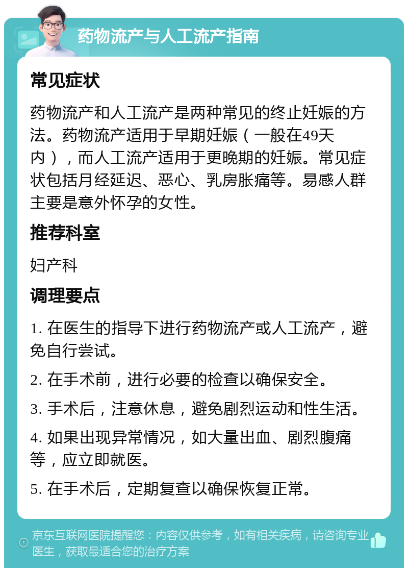 药物流产与人工流产指南 常见症状 药物流产和人工流产是两种常见的终止妊娠的方法。药物流产适用于早期妊娠（一般在49天内），而人工流产适用于更晚期的妊娠。常见症状包括月经延迟、恶心、乳房胀痛等。易感人群主要是意外怀孕的女性。 推荐科室 妇产科 调理要点 1. 在医生的指导下进行药物流产或人工流产，避免自行尝试。 2. 在手术前，进行必要的检查以确保安全。 3. 手术后，注意休息，避免剧烈运动和性生活。 4. 如果出现异常情况，如大量出血、剧烈腹痛等，应立即就医。 5. 在手术后，定期复查以确保恢复正常。