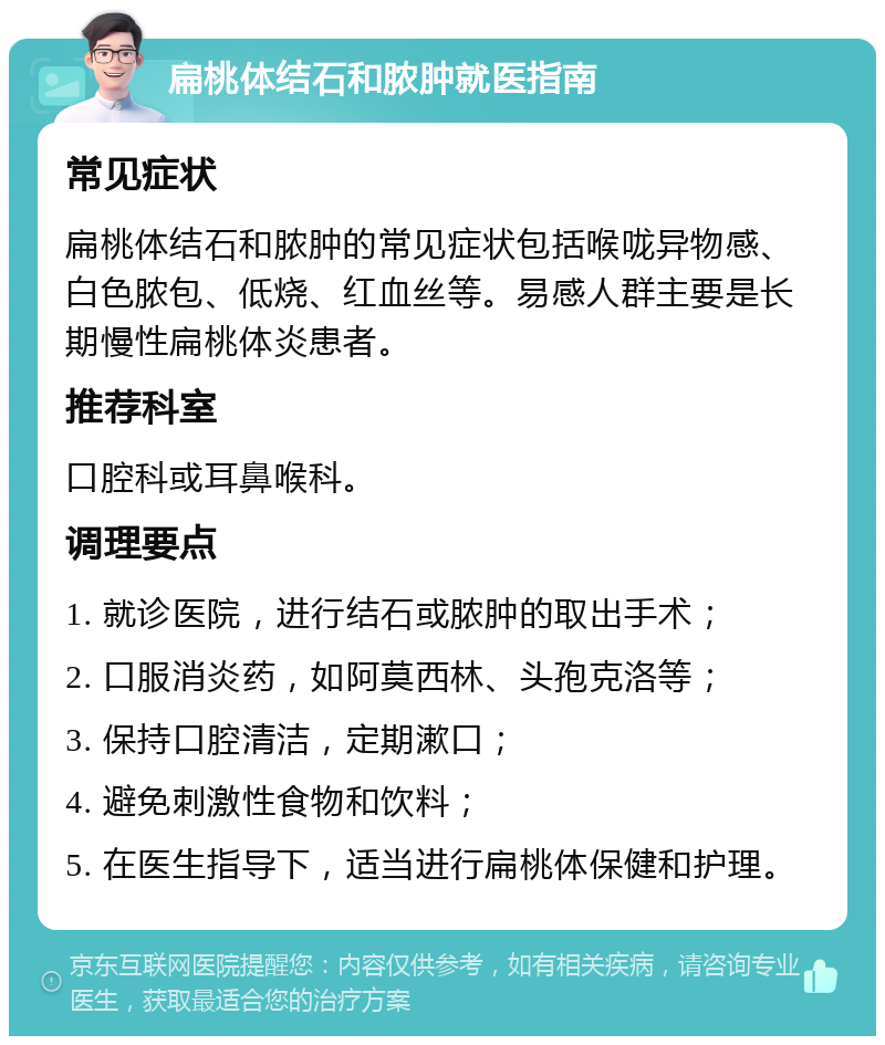 扁桃体结石和脓肿就医指南 常见症状 扁桃体结石和脓肿的常见症状包括喉咙异物感、白色脓包、低烧、红血丝等。易感人群主要是长期慢性扁桃体炎患者。 推荐科室 口腔科或耳鼻喉科。 调理要点 1. 就诊医院，进行结石或脓肿的取出手术； 2. 口服消炎药，如阿莫西林、头孢克洛等； 3. 保持口腔清洁，定期漱口； 4. 避免刺激性食物和饮料； 5. 在医生指导下，适当进行扁桃体保健和护理。