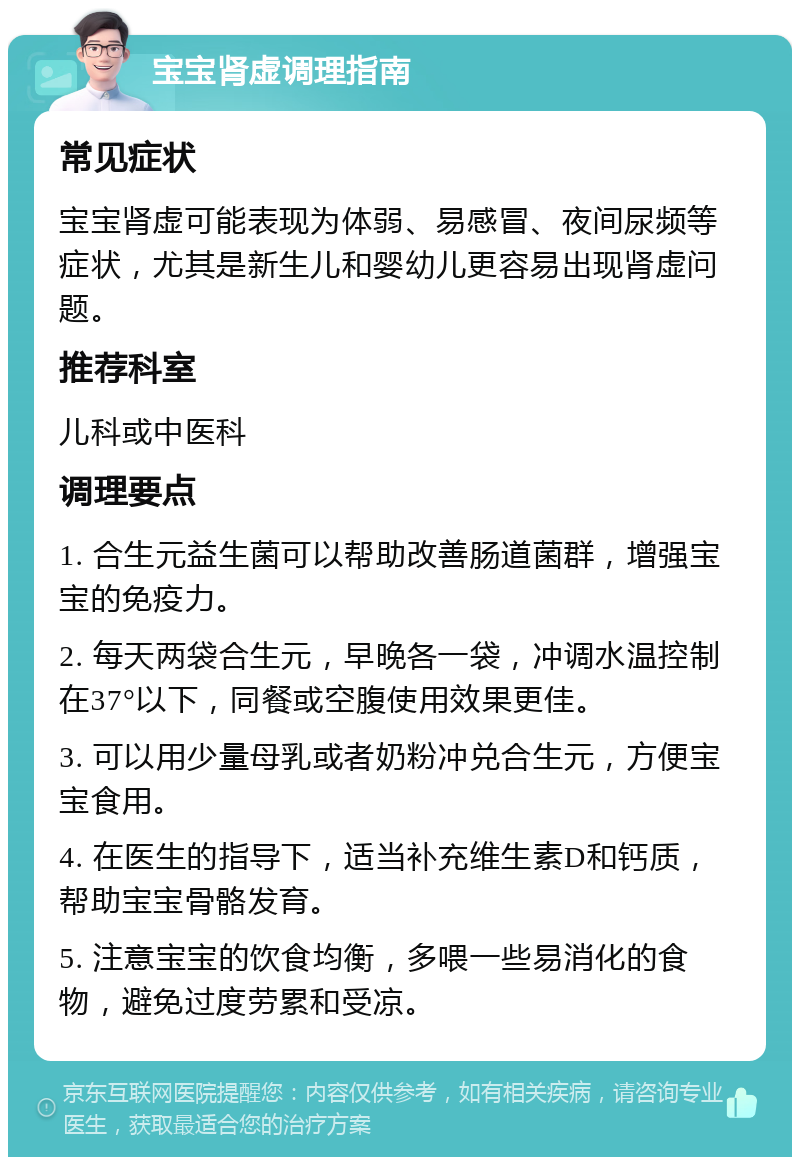 宝宝肾虚调理指南 常见症状 宝宝肾虚可能表现为体弱、易感冒、夜间尿频等症状，尤其是新生儿和婴幼儿更容易出现肾虚问题。 推荐科室 儿科或中医科 调理要点 1. 合生元益生菌可以帮助改善肠道菌群，增强宝宝的免疫力。 2. 每天两袋合生元，早晚各一袋，冲调水温控制在37°以下，同餐或空腹使用效果更佳。 3. 可以用少量母乳或者奶粉冲兑合生元，方便宝宝食用。 4. 在医生的指导下，适当补充维生素D和钙质，帮助宝宝骨骼发育。 5. 注意宝宝的饮食均衡，多喂一些易消化的食物，避免过度劳累和受凉。