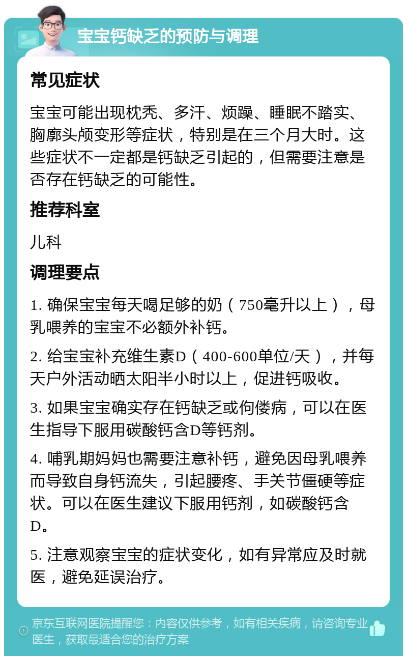 宝宝钙缺乏的预防与调理 常见症状 宝宝可能出现枕秃、多汗、烦躁、睡眠不踏实、胸廓头颅变形等症状，特别是在三个月大时。这些症状不一定都是钙缺乏引起的，但需要注意是否存在钙缺乏的可能性。 推荐科室 儿科 调理要点 1. 确保宝宝每天喝足够的奶（750毫升以上），母乳喂养的宝宝不必额外补钙。 2. 给宝宝补充维生素D（400-600单位/天），并每天户外活动晒太阳半小时以上，促进钙吸收。 3. 如果宝宝确实存在钙缺乏或佝偻病，可以在医生指导下服用碳酸钙含D等钙剂。 4. 哺乳期妈妈也需要注意补钙，避免因母乳喂养而导致自身钙流失，引起腰疼、手关节僵硬等症状。可以在医生建议下服用钙剂，如碳酸钙含D。 5. 注意观察宝宝的症状变化，如有异常应及时就医，避免延误治疗。