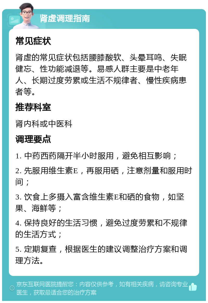 肾虚调理指南 常见症状 肾虚的常见症状包括腰膝酸软、头晕耳鸣、失眠健忘、性功能减退等。易感人群主要是中老年人、长期过度劳累或生活不规律者、慢性疾病患者等。 推荐科室 肾内科或中医科 调理要点 1. 中药西药隔开半小时服用，避免相互影响； 2. 先服用维生素E，再服用硒，注意剂量和服用时间； 3. 饮食上多摄入富含维生素E和硒的食物，如坚果、海鲜等； 4. 保持良好的生活习惯，避免过度劳累和不规律的生活方式； 5. 定期复查，根据医生的建议调整治疗方案和调理方法。