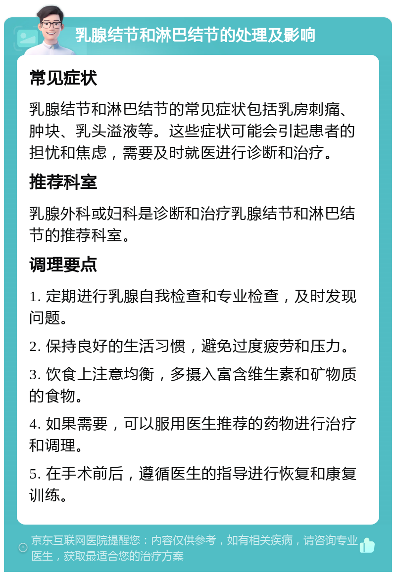 乳腺结节和淋巴结节的处理及影响 常见症状 乳腺结节和淋巴结节的常见症状包括乳房刺痛、肿块、乳头溢液等。这些症状可能会引起患者的担忧和焦虑，需要及时就医进行诊断和治疗。 推荐科室 乳腺外科或妇科是诊断和治疗乳腺结节和淋巴结节的推荐科室。 调理要点 1. 定期进行乳腺自我检查和专业检查，及时发现问题。 2. 保持良好的生活习惯，避免过度疲劳和压力。 3. 饮食上注意均衡，多摄入富含维生素和矿物质的食物。 4. 如果需要，可以服用医生推荐的药物进行治疗和调理。 5. 在手术前后，遵循医生的指导进行恢复和康复训练。