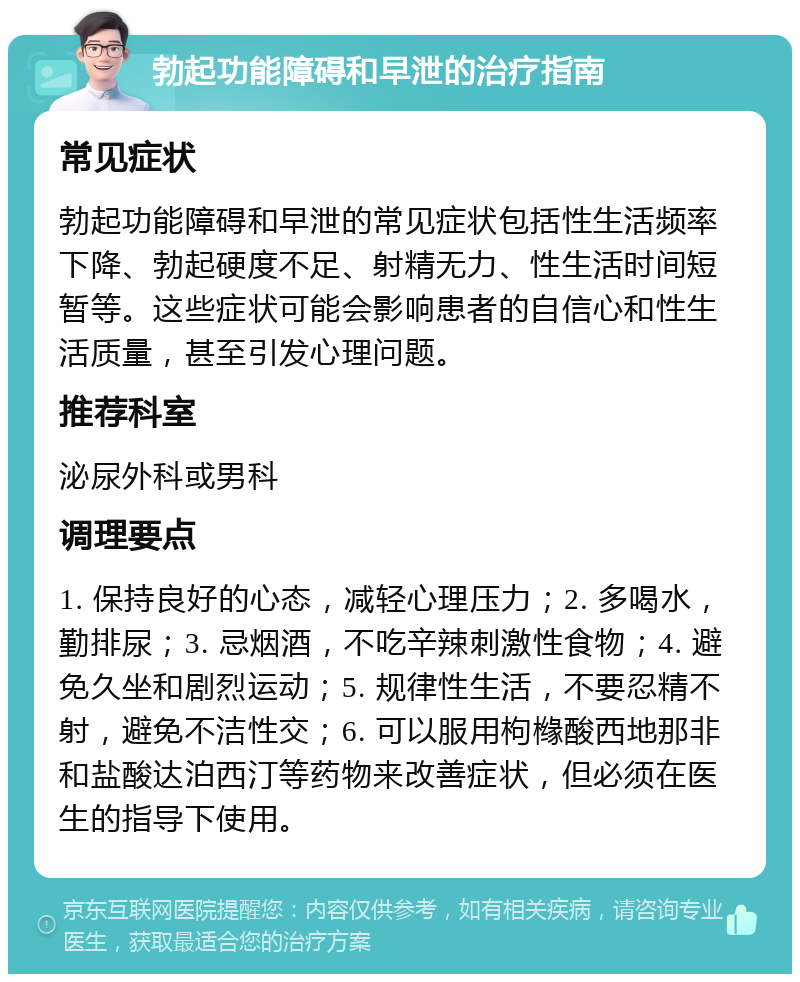 勃起功能障碍和早泄的治疗指南 常见症状 勃起功能障碍和早泄的常见症状包括性生活频率下降、勃起硬度不足、射精无力、性生活时间短暂等。这些症状可能会影响患者的自信心和性生活质量，甚至引发心理问题。 推荐科室 泌尿外科或男科 调理要点 1. 保持良好的心态，减轻心理压力；2. 多喝水，勤排尿；3. 忌烟酒，不吃辛辣刺激性食物；4. 避免久坐和剧烈运动；5. 规律性生活，不要忍精不射，避免不洁性交；6. 可以服用枸橼酸西地那非和盐酸达泊西汀等药物来改善症状，但必须在医生的指导下使用。