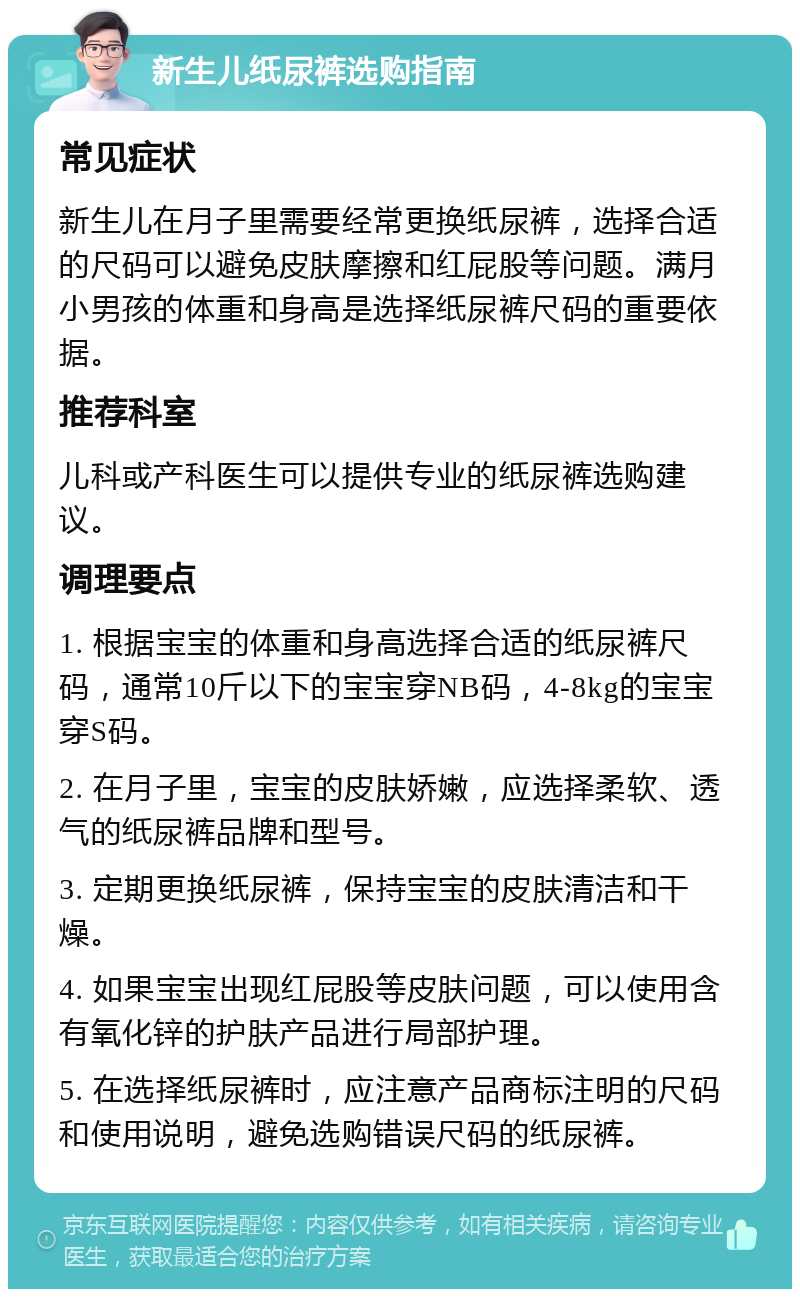 新生儿纸尿裤选购指南 常见症状 新生儿在月子里需要经常更换纸尿裤，选择合适的尺码可以避免皮肤摩擦和红屁股等问题。满月小男孩的体重和身高是选择纸尿裤尺码的重要依据。 推荐科室 儿科或产科医生可以提供专业的纸尿裤选购建议。 调理要点 1. 根据宝宝的体重和身高选择合适的纸尿裤尺码，通常10斤以下的宝宝穿NB码，4-8kg的宝宝穿S码。 2. 在月子里，宝宝的皮肤娇嫩，应选择柔软、透气的纸尿裤品牌和型号。 3. 定期更换纸尿裤，保持宝宝的皮肤清洁和干燥。 4. 如果宝宝出现红屁股等皮肤问题，可以使用含有氧化锌的护肤产品进行局部护理。 5. 在选择纸尿裤时，应注意产品商标注明的尺码和使用说明，避免选购错误尺码的纸尿裤。