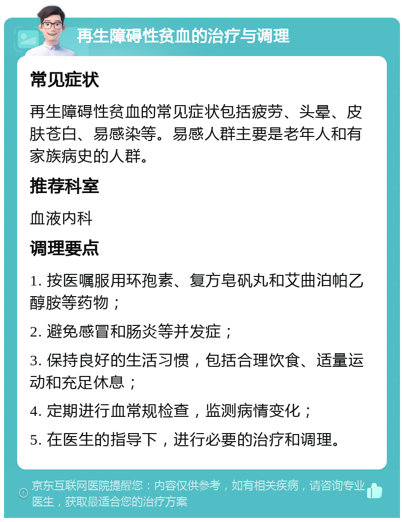 再生障碍性贫血的治疗与调理 常见症状 再生障碍性贫血的常见症状包括疲劳、头晕、皮肤苍白、易感染等。易感人群主要是老年人和有家族病史的人群。 推荐科室 血液内科 调理要点 1. 按医嘱服用环孢素、复方皂矾丸和艾曲泊帕乙醇胺等药物； 2. 避免感冒和肠炎等并发症； 3. 保持良好的生活习惯，包括合理饮食、适量运动和充足休息； 4. 定期进行血常规检查，监测病情变化； 5. 在医生的指导下，进行必要的治疗和调理。