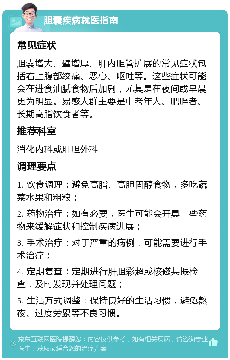 胆囊疾病就医指南 常见症状 胆囊增大、璧增厚、肝内胆管扩展的常见症状包括右上腹部绞痛、恶心、呕吐等。这些症状可能会在进食油腻食物后加剧，尤其是在夜间或早晨更为明显。易感人群主要是中老年人、肥胖者、长期高脂饮食者等。 推荐科室 消化内科或肝胆外科 调理要点 1. 饮食调理：避免高脂、高胆固醇食物，多吃蔬菜水果和粗粮； 2. 药物治疗：如有必要，医生可能会开具一些药物来缓解症状和控制疾病进展； 3. 手术治疗：对于严重的病例，可能需要进行手术治疗； 4. 定期复查：定期进行肝胆彩超或核磁共振检查，及时发现并处理问题； 5. 生活方式调整：保持良好的生活习惯，避免熬夜、过度劳累等不良习惯。