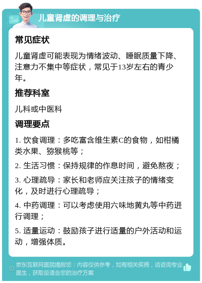 儿童肾虚的调理与治疗 常见症状 儿童肾虚可能表现为情绪波动、睡眠质量下降、注意力不集中等症状，常见于13岁左右的青少年。 推荐科室 儿科或中医科 调理要点 1. 饮食调理：多吃富含维生素C的食物，如柑橘类水果、猕猴桃等； 2. 生活习惯：保持规律的作息时间，避免熬夜； 3. 心理疏导：家长和老师应关注孩子的情绪变化，及时进行心理疏导； 4. 中药调理：可以考虑使用六味地黄丸等中药进行调理； 5. 适量运动：鼓励孩子进行适量的户外活动和运动，增强体质。