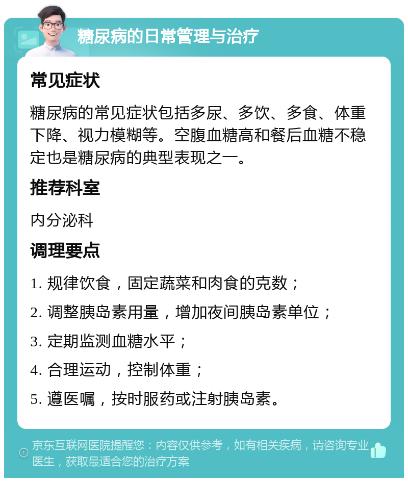 糖尿病的日常管理与治疗 常见症状 糖尿病的常见症状包括多尿、多饮、多食、体重下降、视力模糊等。空腹血糖高和餐后血糖不稳定也是糖尿病的典型表现之一。 推荐科室 内分泌科 调理要点 1. 规律饮食，固定蔬菜和肉食的克数； 2. 调整胰岛素用量，增加夜间胰岛素单位； 3. 定期监测血糖水平； 4. 合理运动，控制体重； 5. 遵医嘱，按时服药或注射胰岛素。