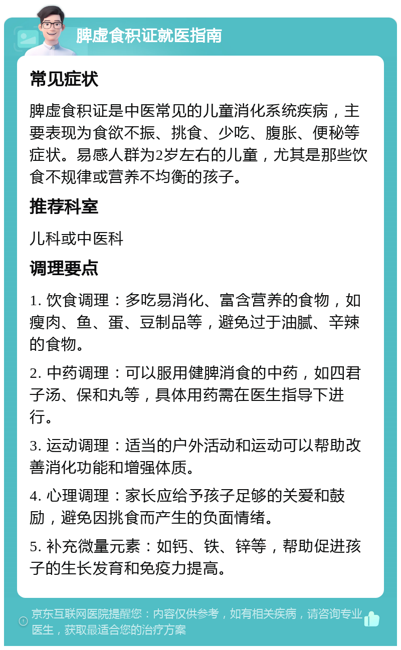 脾虚食积证就医指南 常见症状 脾虚食积证是中医常见的儿童消化系统疾病，主要表现为食欲不振、挑食、少吃、腹胀、便秘等症状。易感人群为2岁左右的儿童，尤其是那些饮食不规律或营养不均衡的孩子。 推荐科室 儿科或中医科 调理要点 1. 饮食调理：多吃易消化、富含营养的食物，如瘦肉、鱼、蛋、豆制品等，避免过于油腻、辛辣的食物。 2. 中药调理：可以服用健脾消食的中药，如四君子汤、保和丸等，具体用药需在医生指导下进行。 3. 运动调理：适当的户外活动和运动可以帮助改善消化功能和增强体质。 4. 心理调理：家长应给予孩子足够的关爱和鼓励，避免因挑食而产生的负面情绪。 5. 补充微量元素：如钙、铁、锌等，帮助促进孩子的生长发育和免疫力提高。