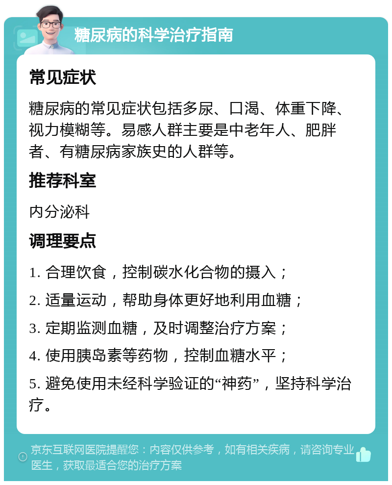 糖尿病的科学治疗指南 常见症状 糖尿病的常见症状包括多尿、口渴、体重下降、视力模糊等。易感人群主要是中老年人、肥胖者、有糖尿病家族史的人群等。 推荐科室 内分泌科 调理要点 1. 合理饮食，控制碳水化合物的摄入； 2. 适量运动，帮助身体更好地利用血糖； 3. 定期监测血糖，及时调整治疗方案； 4. 使用胰岛素等药物，控制血糖水平； 5. 避免使用未经科学验证的“神药”，坚持科学治疗。