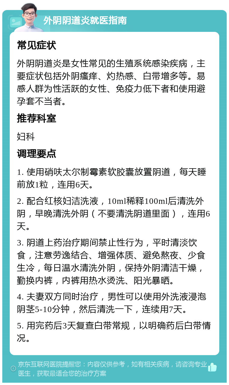 外阴阴道炎就医指南 常见症状 外阴阴道炎是女性常见的生殖系统感染疾病，主要症状包括外阴瘙痒、灼热感、白带增多等。易感人群为性活跃的女性、免疫力低下者和使用避孕套不当者。 推荐科室 妇科 调理要点 1. 使用硝呋太尔制霉素软胶囊放置阴道，每天睡前放1粒，连用6天。 2. 配合红核妇洁洗液，10ml稀释100ml后清洗外阴，早晚清洗外阴（不要清洗阴道里面），连用6天。 3. 阴道上药治疗期间禁止性行为，平时清淡饮食，注意劳逸结合、增强体质、避免熬夜、少食生冷，每日温水清洗外阴，保持外阴清洁干燥，勤换内裤，内裤用热水烫洗、阳光暴晒。 4. 夫妻双方同时治疗，男性可以使用外洗液浸泡阴茎5-10分钟，然后清洗一下，连续用7天。 5. 用完药后3天复查白带常规，以明确药后白带情况。