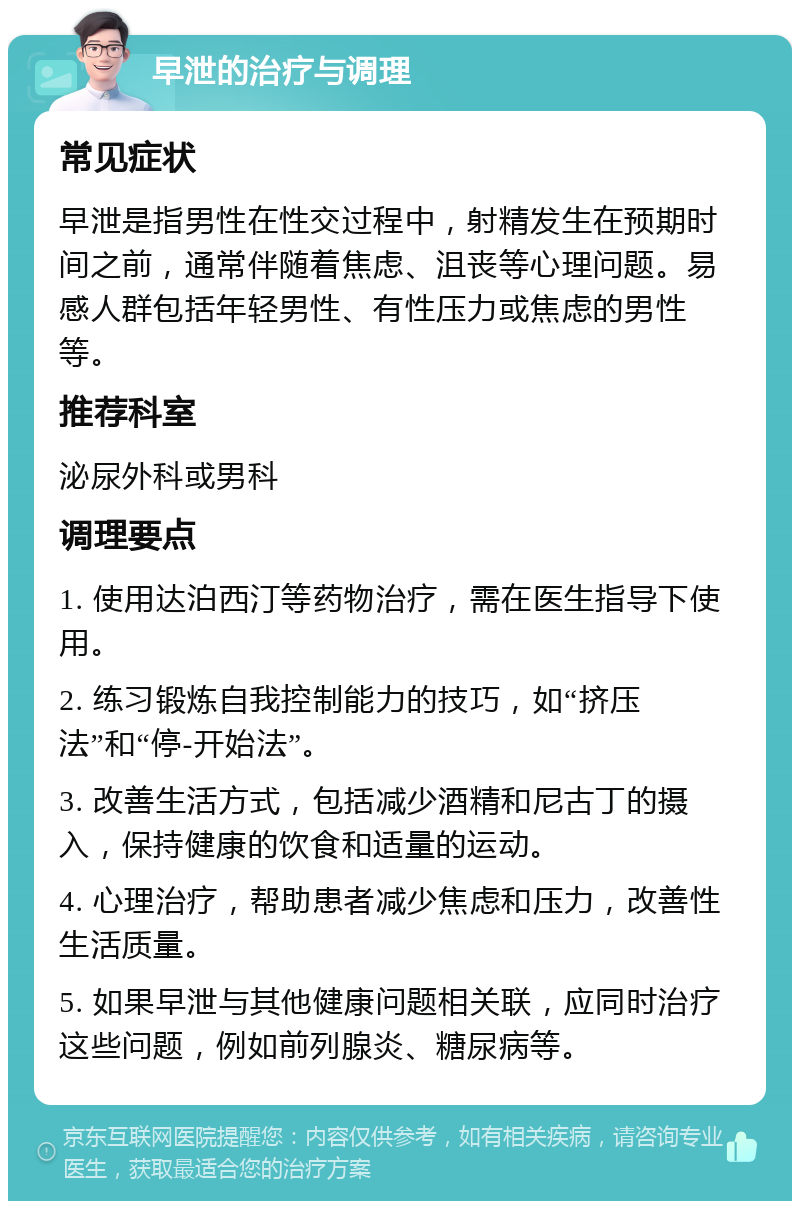 早泄的治疗与调理 常见症状 早泄是指男性在性交过程中，射精发生在预期时间之前，通常伴随着焦虑、沮丧等心理问题。易感人群包括年轻男性、有性压力或焦虑的男性等。 推荐科室 泌尿外科或男科 调理要点 1. 使用达泊西汀等药物治疗，需在医生指导下使用。 2. 练习锻炼自我控制能力的技巧，如“挤压法”和“停-开始法”。 3. 改善生活方式，包括减少酒精和尼古丁的摄入，保持健康的饮食和适量的运动。 4. 心理治疗，帮助患者减少焦虑和压力，改善性生活质量。 5. 如果早泄与其他健康问题相关联，应同时治疗这些问题，例如前列腺炎、糖尿病等。