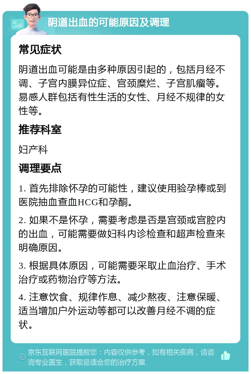 阴道出血的可能原因及调理 常见症状 阴道出血可能是由多种原因引起的，包括月经不调、子宫内膜异位症、宫颈糜烂、子宫肌瘤等。易感人群包括有性生活的女性、月经不规律的女性等。 推荐科室 妇产科 调理要点 1. 首先排除怀孕的可能性，建议使用验孕棒或到医院抽血查血HCG和孕酮。 2. 如果不是怀孕，需要考虑是否是宫颈或宫腔内的出血，可能需要做妇科内诊检查和超声检查来明确原因。 3. 根据具体原因，可能需要采取止血治疗、手术治疗或药物治疗等方法。 4. 注意饮食、规律作息、减少熬夜、注意保暖、适当增加户外运动等都可以改善月经不调的症状。