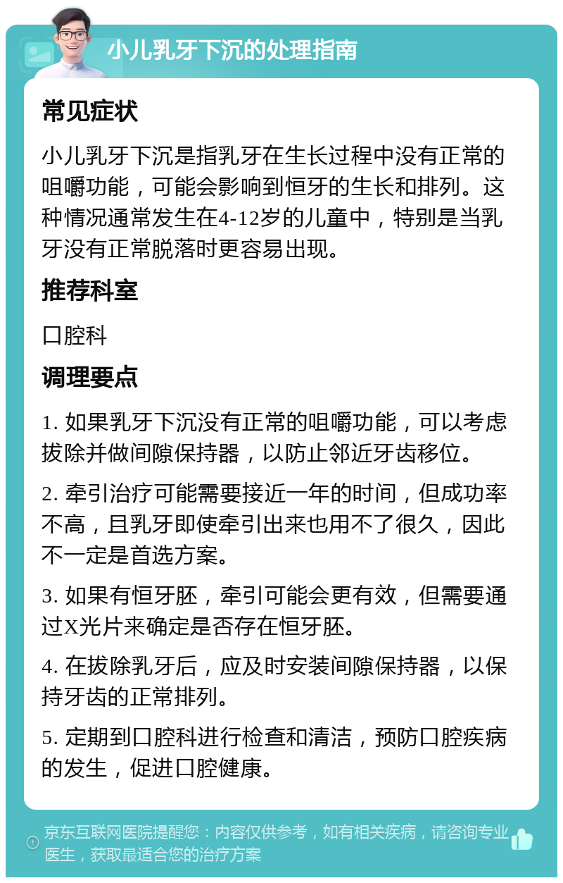 小儿乳牙下沉的处理指南 常见症状 小儿乳牙下沉是指乳牙在生长过程中没有正常的咀嚼功能，可能会影响到恒牙的生长和排列。这种情况通常发生在4-12岁的儿童中，特别是当乳牙没有正常脱落时更容易出现。 推荐科室 口腔科 调理要点 1. 如果乳牙下沉没有正常的咀嚼功能，可以考虑拔除并做间隙保持器，以防止邻近牙齿移位。 2. 牵引治疗可能需要接近一年的时间，但成功率不高，且乳牙即使牵引出来也用不了很久，因此不一定是首选方案。 3. 如果有恒牙胚，牵引可能会更有效，但需要通过X光片来确定是否存在恒牙胚。 4. 在拔除乳牙后，应及时安装间隙保持器，以保持牙齿的正常排列。 5. 定期到口腔科进行检查和清洁，预防口腔疾病的发生，促进口腔健康。