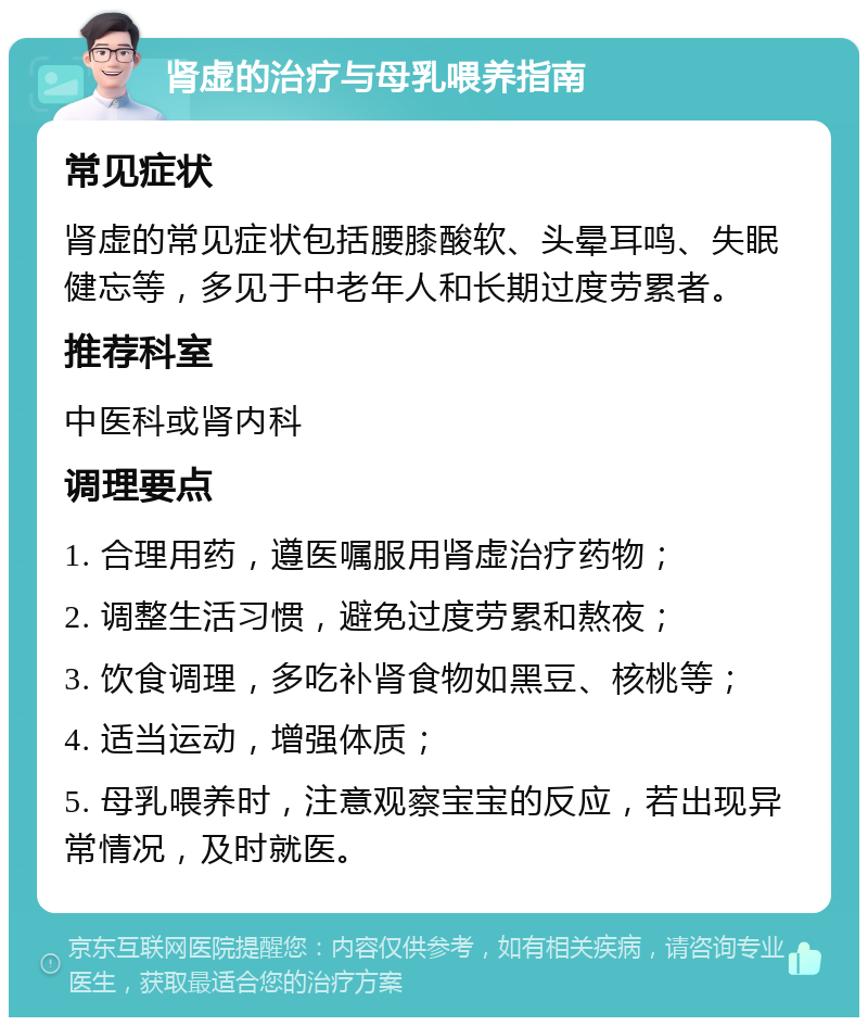 肾虚的治疗与母乳喂养指南 常见症状 肾虚的常见症状包括腰膝酸软、头晕耳鸣、失眠健忘等，多见于中老年人和长期过度劳累者。 推荐科室 中医科或肾内科 调理要点 1. 合理用药，遵医嘱服用肾虚治疗药物； 2. 调整生活习惯，避免过度劳累和熬夜； 3. 饮食调理，多吃补肾食物如黑豆、核桃等； 4. 适当运动，增强体质； 5. 母乳喂养时，注意观察宝宝的反应，若出现异常情况，及时就医。