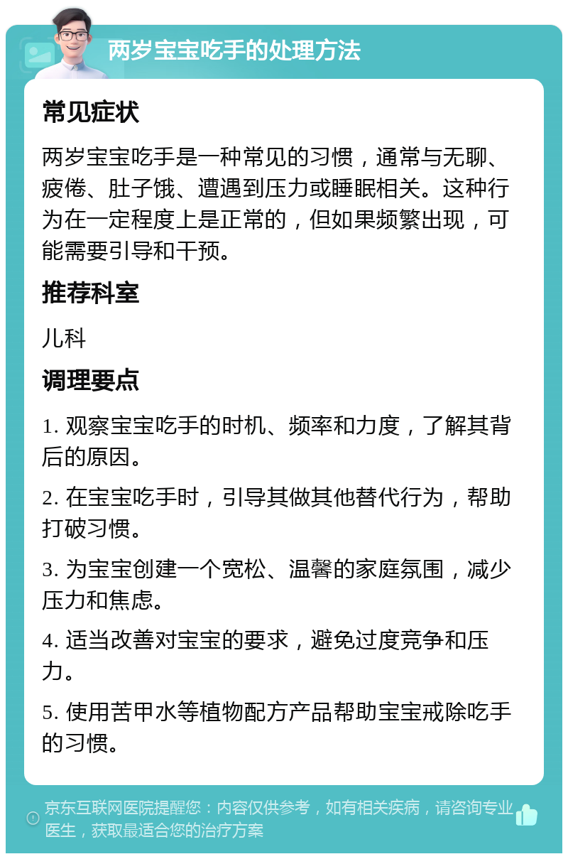 两岁宝宝吃手的处理方法 常见症状 两岁宝宝吃手是一种常见的习惯，通常与无聊、疲倦、肚子饿、遭遇到压力或睡眠相关。这种行为在一定程度上是正常的，但如果频繁出现，可能需要引导和干预。 推荐科室 儿科 调理要点 1. 观察宝宝吃手的时机、频率和力度，了解其背后的原因。 2. 在宝宝吃手时，引导其做其他替代行为，帮助打破习惯。 3. 为宝宝创建一个宽松、温馨的家庭氛围，减少压力和焦虑。 4. 适当改善对宝宝的要求，避免过度竞争和压力。 5. 使用苦甲水等植物配方产品帮助宝宝戒除吃手的习惯。