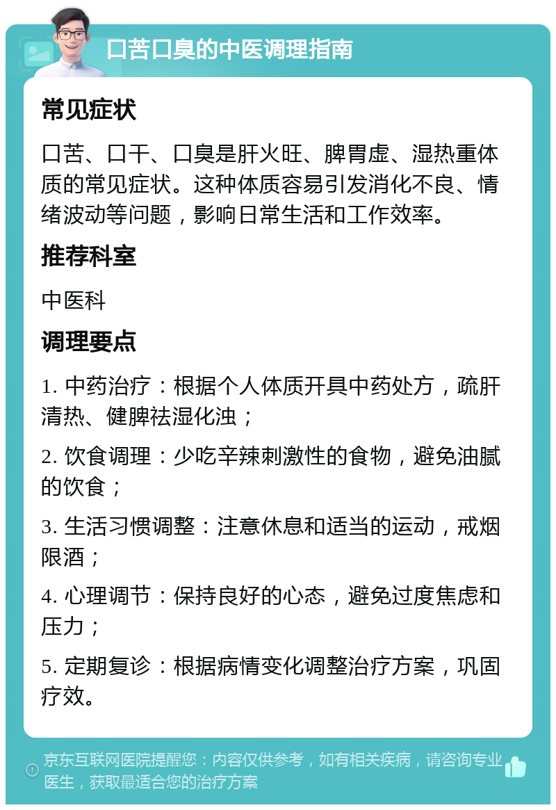 口苦口臭的中医调理指南 常见症状 口苦、口干、口臭是肝火旺、脾胃虚、湿热重体质的常见症状。这种体质容易引发消化不良、情绪波动等问题，影响日常生活和工作效率。 推荐科室 中医科 调理要点 1. 中药治疗：根据个人体质开具中药处方，疏肝清热、健脾祛湿化浊； 2. 饮食调理：少吃辛辣刺激性的食物，避免油腻的饮食； 3. 生活习惯调整：注意休息和适当的运动，戒烟限酒； 4. 心理调节：保持良好的心态，避免过度焦虑和压力； 5. 定期复诊：根据病情变化调整治疗方案，巩固疗效。