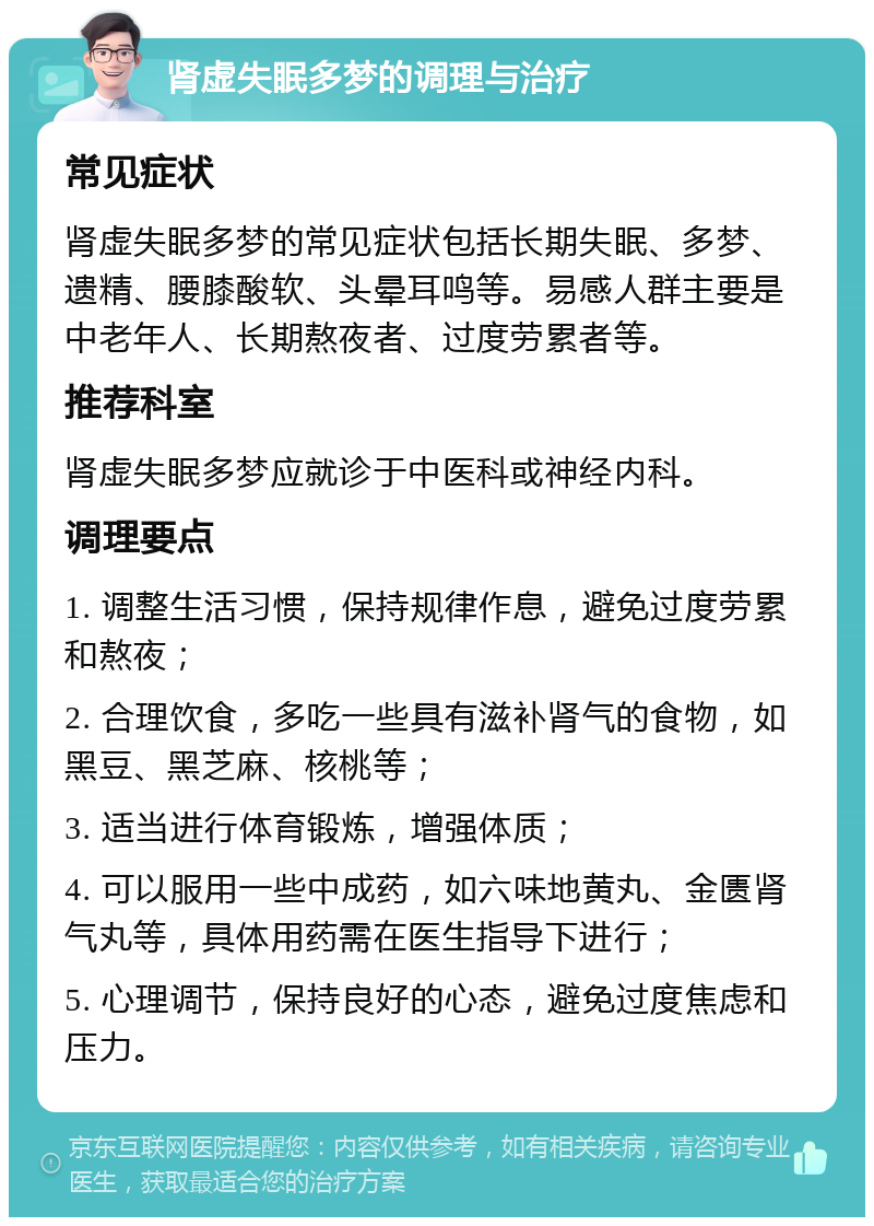 肾虚失眠多梦的调理与治疗 常见症状 肾虚失眠多梦的常见症状包括长期失眠、多梦、遗精、腰膝酸软、头晕耳鸣等。易感人群主要是中老年人、长期熬夜者、过度劳累者等。 推荐科室 肾虚失眠多梦应就诊于中医科或神经内科。 调理要点 1. 调整生活习惯，保持规律作息，避免过度劳累和熬夜； 2. 合理饮食，多吃一些具有滋补肾气的食物，如黑豆、黑芝麻、核桃等； 3. 适当进行体育锻炼，增强体质； 4. 可以服用一些中成药，如六味地黄丸、金匮肾气丸等，具体用药需在医生指导下进行； 5. 心理调节，保持良好的心态，避免过度焦虑和压力。