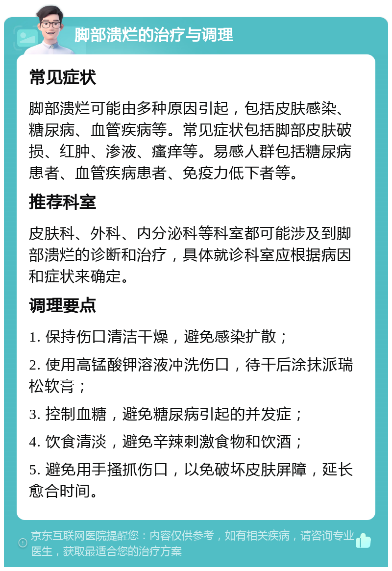 脚部溃烂的治疗与调理 常见症状 脚部溃烂可能由多种原因引起，包括皮肤感染、糖尿病、血管疾病等。常见症状包括脚部皮肤破损、红肿、渗液、瘙痒等。易感人群包括糖尿病患者、血管疾病患者、免疫力低下者等。 推荐科室 皮肤科、外科、内分泌科等科室都可能涉及到脚部溃烂的诊断和治疗，具体就诊科室应根据病因和症状来确定。 调理要点 1. 保持伤口清洁干燥，避免感染扩散； 2. 使用高锰酸钾溶液冲洗伤口，待干后涂抹派瑞松软膏； 3. 控制血糖，避免糖尿病引起的并发症； 4. 饮食清淡，避免辛辣刺激食物和饮酒； 5. 避免用手搔抓伤口，以免破坏皮肤屏障，延长愈合时间。