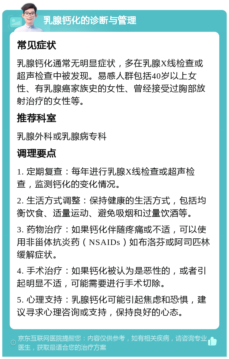 乳腺钙化的诊断与管理 常见症状 乳腺钙化通常无明显症状，多在乳腺X线检查或超声检查中被发现。易感人群包括40岁以上女性、有乳腺癌家族史的女性、曾经接受过胸部放射治疗的女性等。 推荐科室 乳腺外科或乳腺病专科 调理要点 1. 定期复查：每年进行乳腺X线检查或超声检查，监测钙化的变化情况。 2. 生活方式调整：保持健康的生活方式，包括均衡饮食、适量运动、避免吸烟和过量饮酒等。 3. 药物治疗：如果钙化伴随疼痛或不适，可以使用非甾体抗炎药（NSAIDs）如布洛芬或阿司匹林缓解症状。 4. 手术治疗：如果钙化被认为是恶性的，或者引起明显不适，可能需要进行手术切除。 5. 心理支持：乳腺钙化可能引起焦虑和恐惧，建议寻求心理咨询或支持，保持良好的心态。