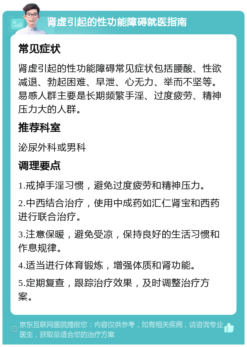 肾虚引起的性功能障碍就医指南 常见症状 肾虚引起的性功能障碍常见症状包括腰酸、性欲减退、勃起困难、早泄、心无力、举而不坚等。易感人群主要是长期频繁手淫、过度疲劳、精神压力大的人群。 推荐科室 泌尿外科或男科 调理要点 1.戒掉手淫习惯，避免过度疲劳和精神压力。 2.中西结合治疗，使用中成药如汇仁肾宝和西药进行联合治疗。 3.注意保暖，避免受凉，保持良好的生活习惯和作息规律。 4.适当进行体育锻炼，增强体质和肾功能。 5.定期复查，跟踪治疗效果，及时调整治疗方案。