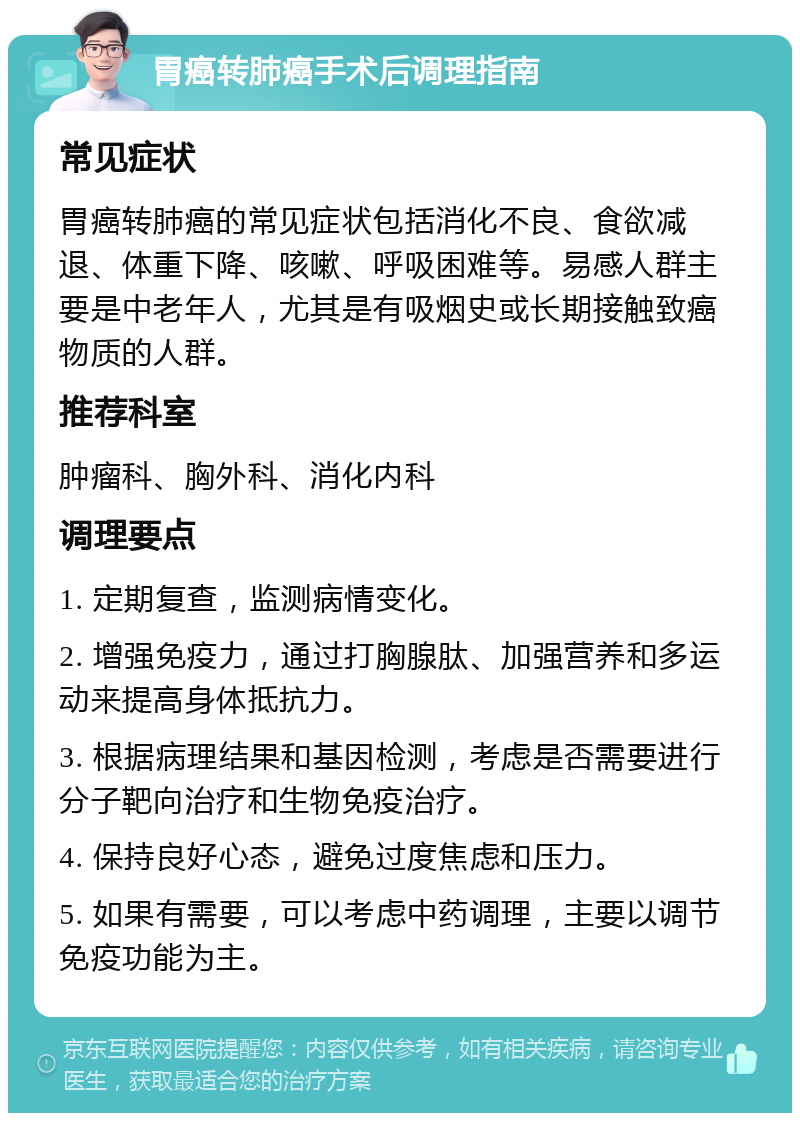 胃癌转肺癌手术后调理指南 常见症状 胃癌转肺癌的常见症状包括消化不良、食欲减退、体重下降、咳嗽、呼吸困难等。易感人群主要是中老年人，尤其是有吸烟史或长期接触致癌物质的人群。 推荐科室 肿瘤科、胸外科、消化内科 调理要点 1. 定期复查，监测病情变化。 2. 增强免疫力，通过打胸腺肽、加强营养和多运动来提高身体抵抗力。 3. 根据病理结果和基因检测，考虑是否需要进行分子靶向治疗和生物免疫治疗。 4. 保持良好心态，避免过度焦虑和压力。 5. 如果有需要，可以考虑中药调理，主要以调节免疫功能为主。