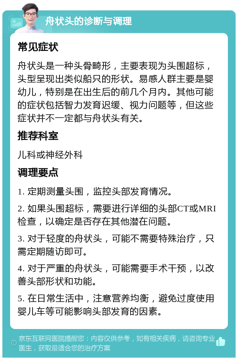 舟状头的诊断与调理 常见症状 舟状头是一种头骨畸形，主要表现为头围超标，头型呈现出类似船只的形状。易感人群主要是婴幼儿，特别是在出生后的前几个月内。其他可能的症状包括智力发育迟缓、视力问题等，但这些症状并不一定都与舟状头有关。 推荐科室 儿科或神经外科 调理要点 1. 定期测量头围，监控头部发育情况。 2. 如果头围超标，需要进行详细的头部CT或MRI检查，以确定是否存在其他潜在问题。 3. 对于轻度的舟状头，可能不需要特殊治疗，只需定期随访即可。 4. 对于严重的舟状头，可能需要手术干预，以改善头部形状和功能。 5. 在日常生活中，注意营养均衡，避免过度使用婴儿车等可能影响头部发育的因素。