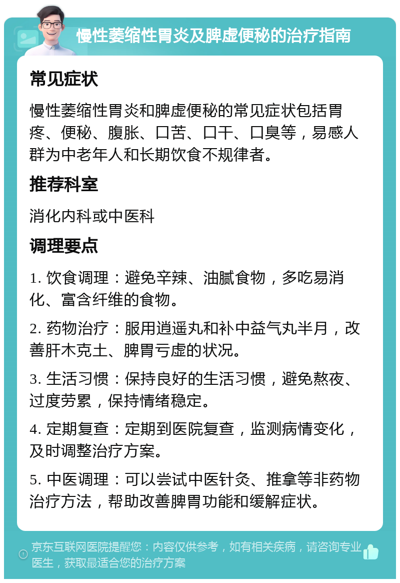 慢性萎缩性胃炎及脾虚便秘的治疗指南 常见症状 慢性萎缩性胃炎和脾虚便秘的常见症状包括胃疼、便秘、腹胀、口苦、口干、口臭等，易感人群为中老年人和长期饮食不规律者。 推荐科室 消化内科或中医科 调理要点 1. 饮食调理：避免辛辣、油腻食物，多吃易消化、富含纤维的食物。 2. 药物治疗：服用逍遥丸和补中益气丸半月，改善肝木克土、脾胃亏虚的状况。 3. 生活习惯：保持良好的生活习惯，避免熬夜、过度劳累，保持情绪稳定。 4. 定期复查：定期到医院复查，监测病情变化，及时调整治疗方案。 5. 中医调理：可以尝试中医针灸、推拿等非药物治疗方法，帮助改善脾胃功能和缓解症状。