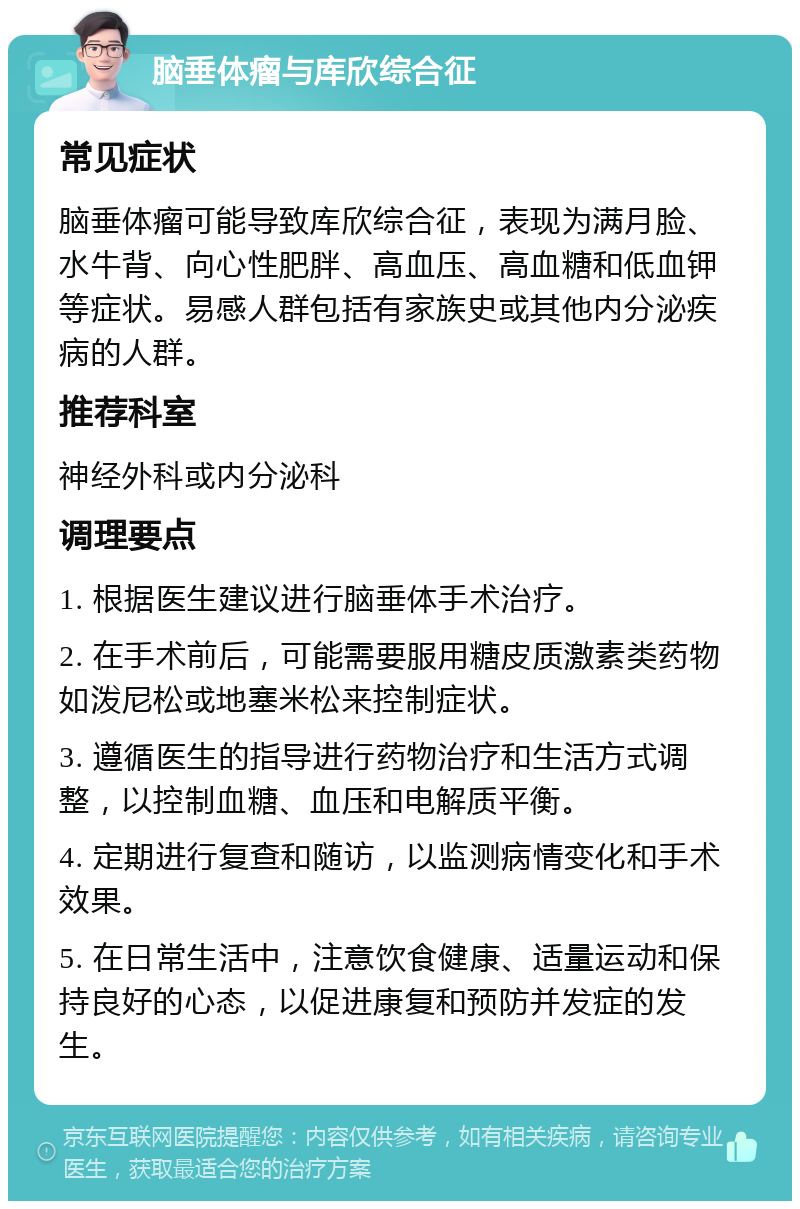 脑垂体瘤与库欣综合征 常见症状 脑垂体瘤可能导致库欣综合征，表现为满月脸、水牛背、向心性肥胖、高血压、高血糖和低血钾等症状。易感人群包括有家族史或其他内分泌疾病的人群。 推荐科室 神经外科或内分泌科 调理要点 1. 根据医生建议进行脑垂体手术治疗。 2. 在手术前后，可能需要服用糖皮质激素类药物如泼尼松或地塞米松来控制症状。 3. 遵循医生的指导进行药物治疗和生活方式调整，以控制血糖、血压和电解质平衡。 4. 定期进行复查和随访，以监测病情变化和手术效果。 5. 在日常生活中，注意饮食健康、适量运动和保持良好的心态，以促进康复和预防并发症的发生。