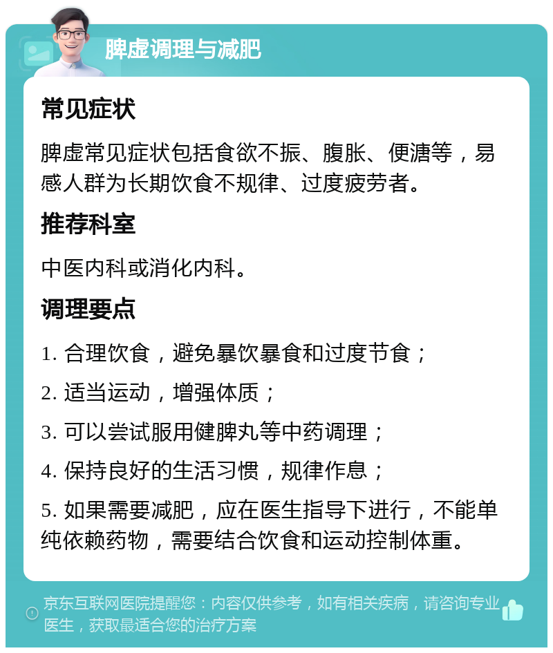 脾虚调理与减肥 常见症状 脾虚常见症状包括食欲不振、腹胀、便溏等，易感人群为长期饮食不规律、过度疲劳者。 推荐科室 中医内科或消化内科。 调理要点 1. 合理饮食，避免暴饮暴食和过度节食； 2. 适当运动，增强体质； 3. 可以尝试服用健脾丸等中药调理； 4. 保持良好的生活习惯，规律作息； 5. 如果需要减肥，应在医生指导下进行，不能单纯依赖药物，需要结合饮食和运动控制体重。