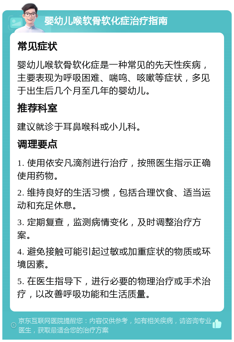 婴幼儿喉软骨软化症治疗指南 常见症状 婴幼儿喉软骨软化症是一种常见的先天性疾病，主要表现为呼吸困难、喘鸣、咳嗽等症状，多见于出生后几个月至几年的婴幼儿。 推荐科室 建议就诊于耳鼻喉科或小儿科。 调理要点 1. 使用依安凡滴剂进行治疗，按照医生指示正确使用药物。 2. 维持良好的生活习惯，包括合理饮食、适当运动和充足休息。 3. 定期复查，监测病情变化，及时调整治疗方案。 4. 避免接触可能引起过敏或加重症状的物质或环境因素。 5. 在医生指导下，进行必要的物理治疗或手术治疗，以改善呼吸功能和生活质量。