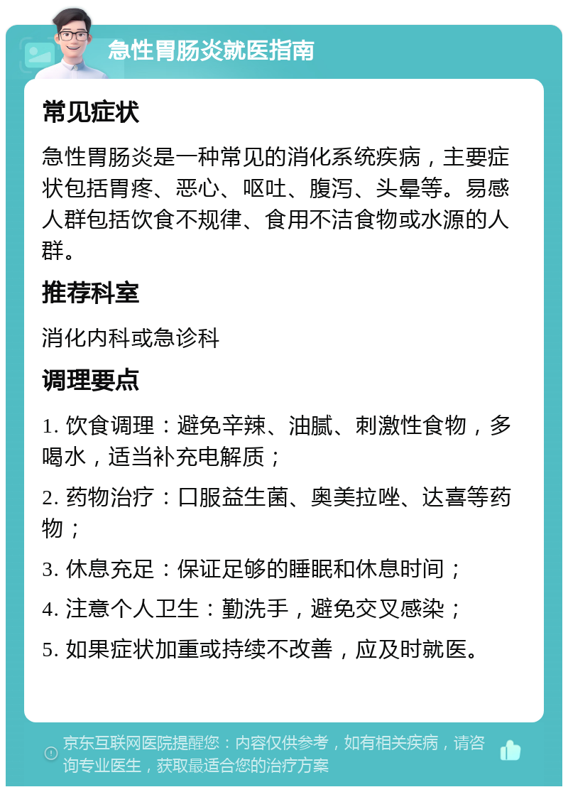 急性胃肠炎就医指南 常见症状 急性胃肠炎是一种常见的消化系统疾病，主要症状包括胃疼、恶心、呕吐、腹泻、头晕等。易感人群包括饮食不规律、食用不洁食物或水源的人群。 推荐科室 消化内科或急诊科 调理要点 1. 饮食调理：避免辛辣、油腻、刺激性食物，多喝水，适当补充电解质； 2. 药物治疗：口服益生菌、奥美拉唑、达喜等药物； 3. 休息充足：保证足够的睡眠和休息时间； 4. 注意个人卫生：勤洗手，避免交叉感染； 5. 如果症状加重或持续不改善，应及时就医。