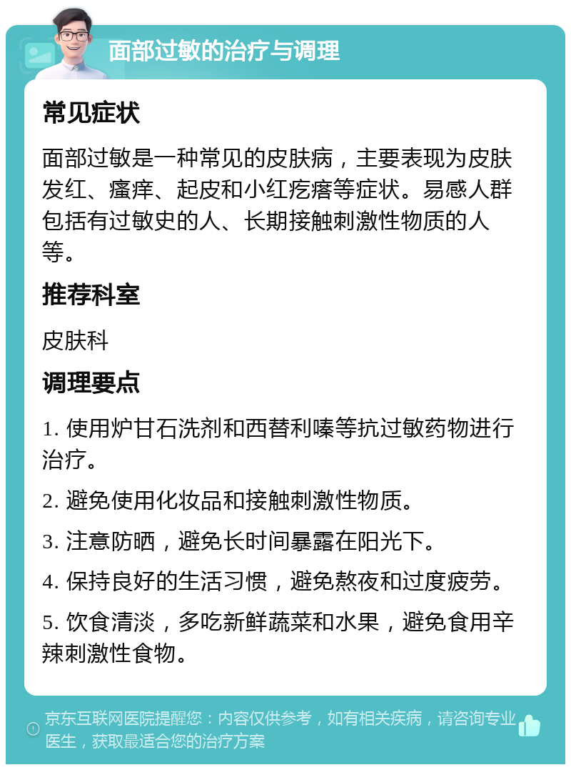 面部过敏的治疗与调理 常见症状 面部过敏是一种常见的皮肤病，主要表现为皮肤发红、瘙痒、起皮和小红疙瘩等症状。易感人群包括有过敏史的人、长期接触刺激性物质的人等。 推荐科室 皮肤科 调理要点 1. 使用炉甘石洗剂和西替利嗪等抗过敏药物进行治疗。 2. 避免使用化妆品和接触刺激性物质。 3. 注意防晒，避免长时间暴露在阳光下。 4. 保持良好的生活习惯，避免熬夜和过度疲劳。 5. 饮食清淡，多吃新鲜蔬菜和水果，避免食用辛辣刺激性食物。