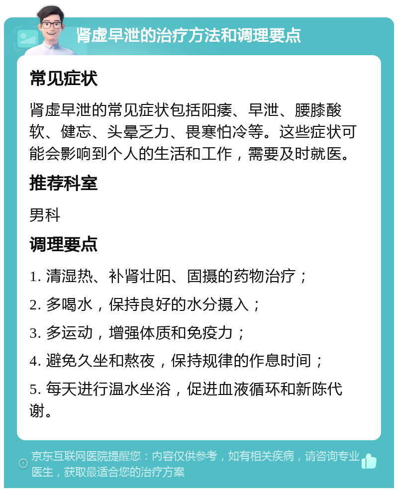 肾虚早泄的治疗方法和调理要点 常见症状 肾虚早泄的常见症状包括阳痿、早泄、腰膝酸软、健忘、头晕乏力、畏寒怕冷等。这些症状可能会影响到个人的生活和工作，需要及时就医。 推荐科室 男科 调理要点 1. 清湿热、补肾壮阳、固摄的药物治疗； 2. 多喝水，保持良好的水分摄入； 3. 多运动，增强体质和免疫力； 4. 避免久坐和熬夜，保持规律的作息时间； 5. 每天进行温水坐浴，促进血液循环和新陈代谢。