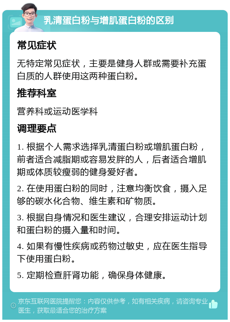 乳清蛋白粉与增肌蛋白粉的区别 常见症状 无特定常见症状，主要是健身人群或需要补充蛋白质的人群使用这两种蛋白粉。 推荐科室 营养科或运动医学科 调理要点 1. 根据个人需求选择乳清蛋白粉或增肌蛋白粉，前者适合减脂期或容易发胖的人，后者适合增肌期或体质较瘦弱的健身爱好者。 2. 在使用蛋白粉的同时，注意均衡饮食，摄入足够的碳水化合物、维生素和矿物质。 3. 根据自身情况和医生建议，合理安排运动计划和蛋白粉的摄入量和时间。 4. 如果有慢性疾病或药物过敏史，应在医生指导下使用蛋白粉。 5. 定期检查肝肾功能，确保身体健康。