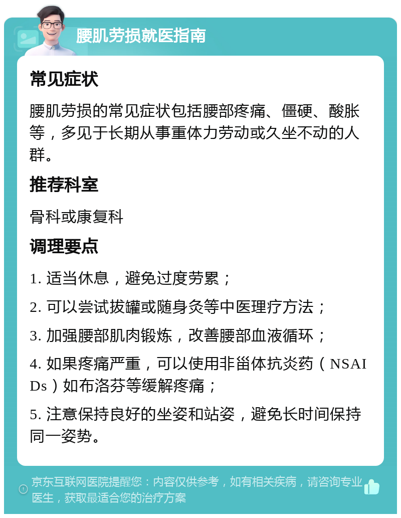 腰肌劳损就医指南 常见症状 腰肌劳损的常见症状包括腰部疼痛、僵硬、酸胀等，多见于长期从事重体力劳动或久坐不动的人群。 推荐科室 骨科或康复科 调理要点 1. 适当休息，避免过度劳累； 2. 可以尝试拔罐或随身灸等中医理疗方法； 3. 加强腰部肌肉锻炼，改善腰部血液循环； 4. 如果疼痛严重，可以使用非甾体抗炎药（NSAIDs）如布洛芬等缓解疼痛； 5. 注意保持良好的坐姿和站姿，避免长时间保持同一姿势。