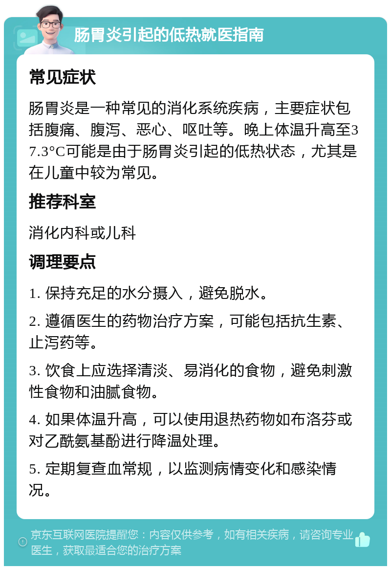 肠胃炎引起的低热就医指南 常见症状 肠胃炎是一种常见的消化系统疾病，主要症状包括腹痛、腹泻、恶心、呕吐等。晚上体温升高至37.3°C可能是由于肠胃炎引起的低热状态，尤其是在儿童中较为常见。 推荐科室 消化内科或儿科 调理要点 1. 保持充足的水分摄入，避免脱水。 2. 遵循医生的药物治疗方案，可能包括抗生素、止泻药等。 3. 饮食上应选择清淡、易消化的食物，避免刺激性食物和油腻食物。 4. 如果体温升高，可以使用退热药物如布洛芬或对乙酰氨基酚进行降温处理。 5. 定期复查血常规，以监测病情变化和感染情况。