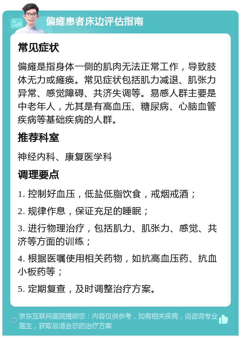 偏瘫患者床边评估指南 常见症状 偏瘫是指身体一侧的肌肉无法正常工作，导致肢体无力或瘫痪。常见症状包括肌力减退、肌张力异常、感觉障碍、共济失调等。易感人群主要是中老年人，尤其是有高血压、糖尿病、心脑血管疾病等基础疾病的人群。 推荐科室 神经内科、康复医学科 调理要点 1. 控制好血压，低盐低脂饮食，戒烟戒酒； 2. 规律作息，保证充足的睡眠； 3. 进行物理治疗，包括肌力、肌张力、感觉、共济等方面的训练； 4. 根据医嘱使用相关药物，如抗高血压药、抗血小板药等； 5. 定期复查，及时调整治疗方案。