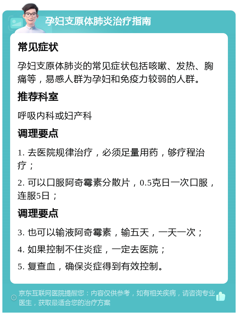 孕妇支原体肺炎治疗指南 常见症状 孕妇支原体肺炎的常见症状包括咳嗽、发热、胸痛等，易感人群为孕妇和免疫力较弱的人群。 推荐科室 呼吸内科或妇产科 调理要点 1. 去医院规律治疗，必须足量用药，够疗程治疗； 2. 可以口服阿奇霉素分散片，0.5克日一次口服，连服5日； 调理要点 3. 也可以输液阿奇霉素，输五天，一天一次； 4. 如果控制不住炎症，一定去医院； 5. 复查血，确保炎症得到有效控制。